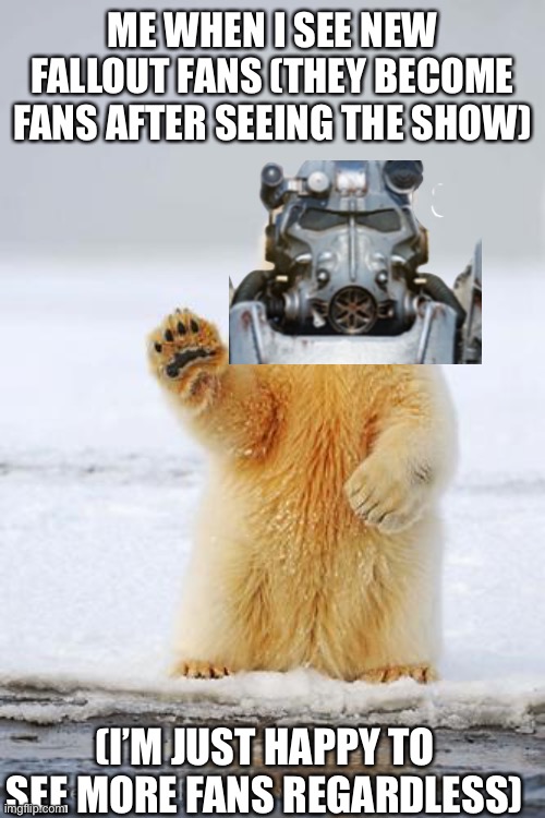 hello polar bear | ME WHEN I SEE NEW FALLOUT FANS (THEY BECOME FANS AFTER SEEING THE SHOW); (I’M JUST HAPPY TO SEE MORE FANS REGARDLESS) | image tagged in hello polar bear,fallout,operator bravo,gaming,memes | made w/ Imgflip meme maker