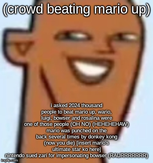 justin | (crowd beating mario up); i asked 2024 thousand people to beat mario up, wario, luigi, bowser and rosalina were one of those people (OH NO) (HEHEHEHAW)
mario was punched on the back several times by donkey kong (now you die) [insert mario's ultimate star ko here]
nintendo sued zari for impersonating bowser (RAURRRRRRR) | image tagged in justin | made w/ Imgflip meme maker