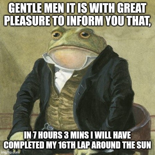 Gentlemen, it is with great pleasure to inform you that | GENTLE MEN IT IS WITH GREAT PLEASURE TO INFORM YOU THAT, IN 7 HOURS 3 MINS I WILL HAVE COMPLETED MY 16TH LAP AROUND THE SUN | image tagged in gentlemen it is with great pleasure to inform you that | made w/ Imgflip meme maker