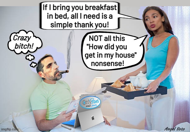 AOC brings Hunter breakfast in bed | If I bring you breakfast
in bed, all I need is a
simple thank you! Crazy  
 bitch! NOT all this
"How did you
     get in my house"
 nonsense! Angel Soto | image tagged in aoc brings hunter breakfast in bed,aoc,hunter biden,breakfast in bed,bed and breakfast,crazy bitch | made w/ Imgflip meme maker