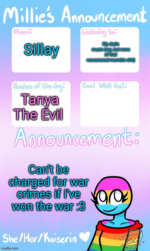 Millie_The_war-criminal_Kaiserin's announcement temp by Gummy | Sillay; My dad's music (rap, but none of that nonsensical mumble shit); Tanya The Evil; Can't be charged for war crimes if I've won the war :3 | image tagged in millie_the_war-criminal_kaiserin's announcement temp by gummy | made w/ Imgflip meme maker