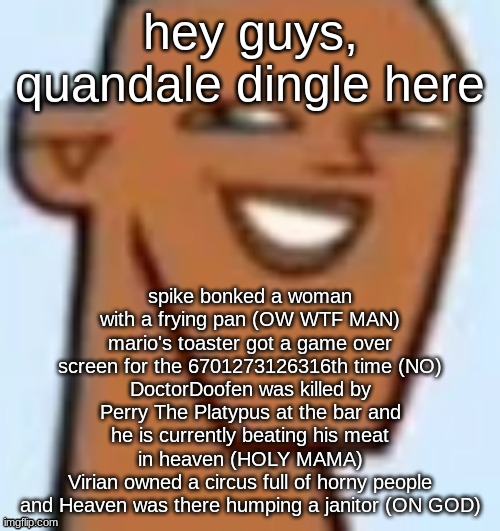 justin | hey guys, quandale dingle here; spike bonked a woman with a frying pan (OW WTF MAN)
mario's toaster got a game over screen for the 6701273126316th time (NO)
DoctorDoofen was killed by Perry The Platypus at the bar and he is currently beating his meat in heaven (HOLY MAMA)
Virian owned a circus full of horny people and Heaven was there humping a janitor (ON GOD) | image tagged in justin | made w/ Imgflip meme maker