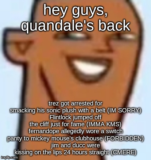 justin | hey guys, quandale's back; trez got arrested for smacking his sonic plush with a belt (IM SORRY)
Flintlock jumped off the cliff just for fame (IMMA KMS)
fernandope allegedly wore a switch panty to mickey mouse's clubhouse (FORBIDDEN)
jim and ducc were kissing on the lips 24 hours straight (CMERE) | image tagged in justin | made w/ Imgflip meme maker