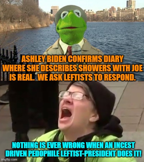 No malarky. | ASHLEY BIDEN CONFIRMS DIARY WHERE SHE DESCRIBES SHOWERS WITH JOE IS REAL.  WE ASK LEFTISTS TO RESPOND. NOTHING IS EVER WRONG WHEN AN INCEST DRIVEN PEDOPHILE LEFTIST-PRESIDENT DOES IT! | image tagged in kermit news report | made w/ Imgflip meme maker