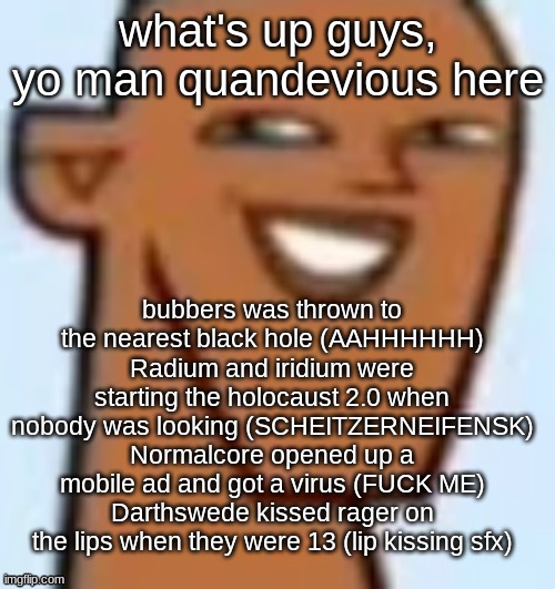 justin | what's up guys, yo man quandevious here; bubbers was thrown to the nearest black hole (AAHHHHHH)
Radium and iridium were starting the holocaust 2.0 when nobody was looking (SCHEITZERNEIFENSK)
Normalcore opened up a mobile ad and got a virus (FUCK ME)
Darthswede kissed rager on the lips when they were 13 (lip kissing sfx) | image tagged in justin | made w/ Imgflip meme maker