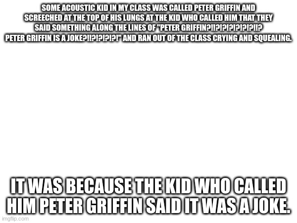 Peter Griffin | SOME ACOUSTIC KID IN MY CLASS WAS CALLED PETER GRIFFIN AND SCREECHED AT THE TOP OF HIS LUNGS AT THE KID WHO CALLED HIM THAT THEY SAID SOMETHING ALONG THE LINES OF "PETER GRIFFIN?!!?!?!?!?!?!?!!? PETER GRIFFIN IS A JOKE?!!?!?!?!?!" AND RAN OUT OF THE CLASS CRYING AND SQUEALING. THE KID WHO CALLED HIM PETER GRIFFIN SAID IT WAS A JOKE. | made w/ Imgflip meme maker