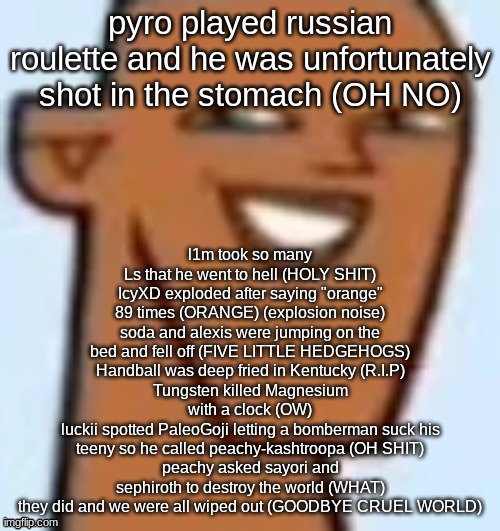 justin | l1m took so many Ls that he went to hell (HOLY SHIT)
IcyXD exploded after saying "orange" 89 times (ORANGE) (explosion noise)
soda and alexis were jumping on the bed and fell off (FIVE LITTLE HEDGEHOGS)
Handball was deep fried in Kentucky (R.I.P)
Tungsten killed Magnesium with a clock (OW)
luckii spotted PaleoGoji letting a bomberman suck his teeny so he called peachy-kashtroopa (OH SHIT)
peachy asked sayori and sephiroth to destroy the world (WHAT)
they did and we were all wiped out (GOODBYE CRUEL WORLD); pyro played russian roulette and he was unfortunately shot in the stomach (OH NO) | image tagged in justin | made w/ Imgflip meme maker