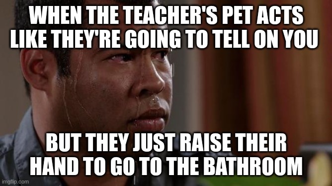 sweating bullets | WHEN THE TEACHER'S PET ACTS LIKE THEY'RE GOING TO TELL ON YOU; BUT THEY JUST RAISE THEIR HAND TO GO TO THE BATHROOM | image tagged in sweating bullets | made w/ Imgflip meme maker