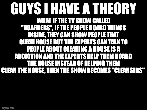 guys i have a theory | WHAT IF THE TV SHOW CALLED "HOARDERS", IF THE PEOPLE HOARD THINGS INSIDE, THEY CAN SHOW PEOPLE THAT CLEAN HOUSE BUT THE EXPERTS CAN TALK TO PEOPLE ABOUT CLEANING A HOUSE IS A ADDICTION AND THE EXPERTS HELP THEM HOARD THE HOUSE INSTEAD OF HELPING THEM CLEAN THE HOUSE, THEN THE SHOW BECOMES "CLEANSERS" | image tagged in guys i have a theory,memes,meme,funny,fun,reality tv | made w/ Imgflip meme maker