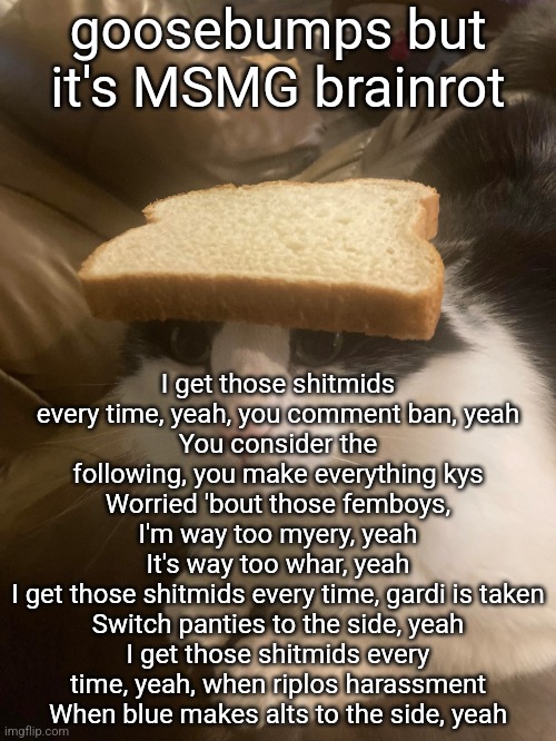 bread cat | goosebumps but it's MSMG brainrot; I get those shitmids every time, yeah, you comment ban, yeah
You consider the following, you make everything kys
Worried 'bout those femboys, I'm way too myery, yeah
It's way too whar, yeah
I get those shitmids every time, gardi is taken
Switch panties to the side, yeah
I get those shitmids every time, yeah, when riplos harassment
When blue makes alts to the side, yeah | image tagged in bread cat | made w/ Imgflip meme maker