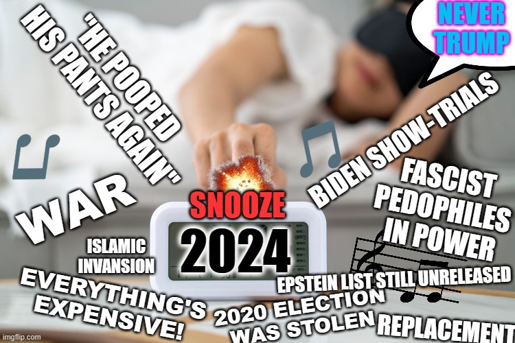 FOUR MORE YEARS | NEVER TRUMP; "HE POOPED HIS PANTS AGAIN"; BIDEN SHOW-TRIALS; FASCIST 
PEDOPHILES 
IN POWER; WAR; SNOOZE; 2024; ISLAMIC INVANSION; EPSTEIN LIST STILL UNRELEASED; EVERYTHING'S EXPENSIVE! 2020 ELECTION WAS STOLEN; REPLACEMENT | image tagged in snooze | made w/ Imgflip meme maker