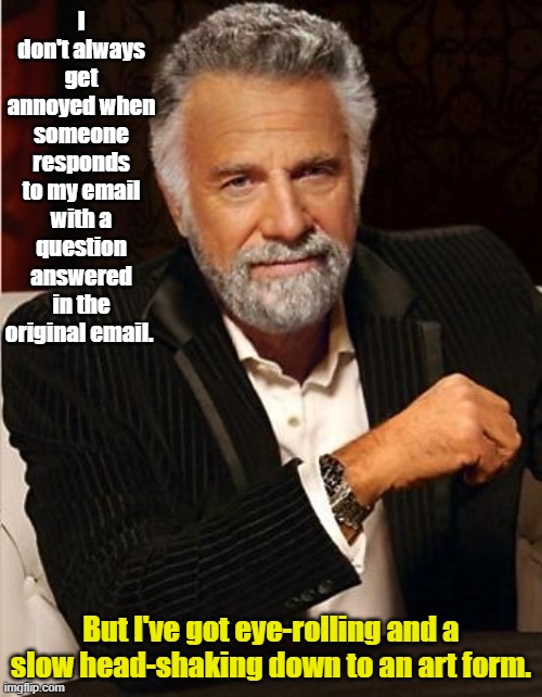 Most interesting man in the world | I don't always get annoyed when someone responds to my email with a question answered in the original email. But I've got eye-rolling and a slow head-shaking down to an art form. | image tagged in i don't always | made w/ Imgflip meme maker