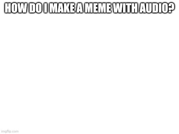 How? | HOW DO I MAKE A MEME WITH AUDIO? | image tagged in stop reading the tags,oh wow are you actually reading these tags,tag | made w/ Imgflip meme maker