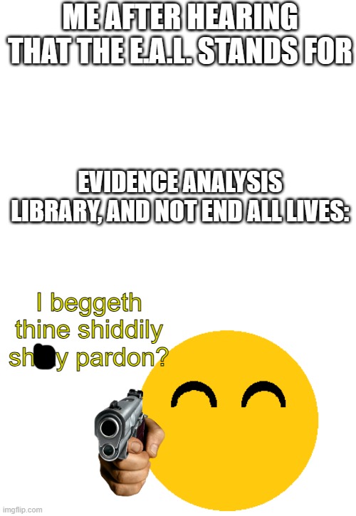 You guys can use this template. Search up i beg thine pardon | ME AFTER HEARING THAT THE E.A.L. STANDS FOR; EVIDENCE ANALYSIS LIBRARY, AND NOT END ALL LIVES:; I beggeth thine shiddily shitty pardon? | image tagged in i beg thine pardon | made w/ Imgflip meme maker