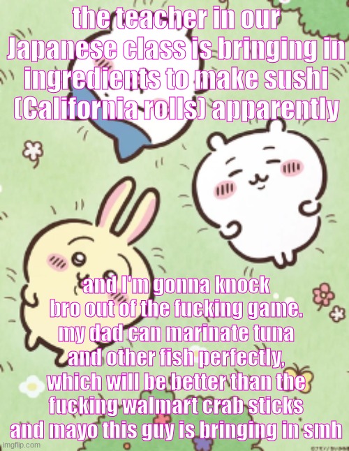 He can also make AMAZING sushi rice and nori | the teacher in our Japanese class is bringing in ingredients to make sushi (California rolls) apparently; and I'm gonna knock bro out of the fucking game. my dad can marinate tuna and other fish perfectly, which will be better than the fucking walmart crab sticks and mayo this guy is bringing in smh | image tagged in icy's chiikawa template | made w/ Imgflip meme maker