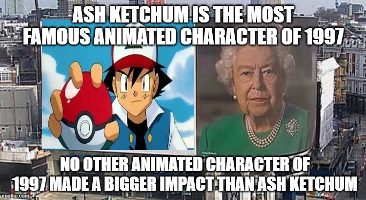 ash ketchum is the most famous animated character of 1997 | ASH KETCHUM IS THE MOST FAMOUS ANIMATED CHARACTER OF 1997; NO OTHER ANIMATED CHARACTER OF 1997 MADE A BIGGER IMPACT THAN ASH KETCHUM | image tagged in queen billboard,ash ketchum,1990s,pokemon,animation,pokemon memes | made w/ Imgflip meme maker