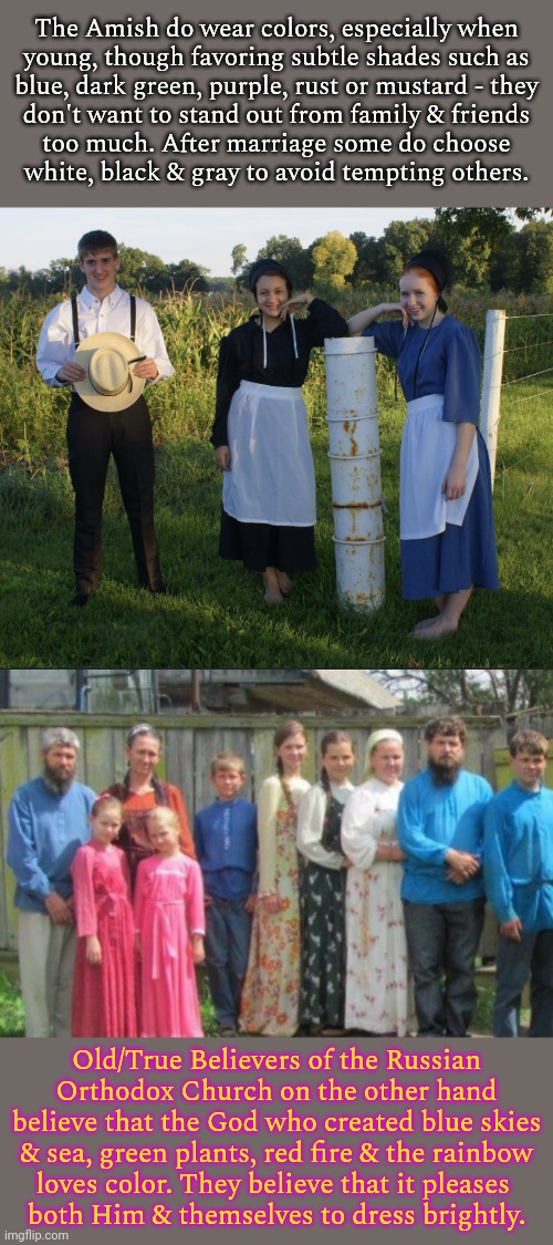 Both Christian, traditional & pious; yet leaving very different impressions. | The Amish do wear colors, especially when
young, though favoring subtle shades such as
blue, dark green, purple, rust or mustard - they
don't want to stand out from family & friends
too much. After marriage some do choose
white, black & gray to avoid tempting others. Old/True Believers of the Russian Orthodox Church on the other hand believe that the God who created blue skies & sea, green plants, red fire & the rainbow
loves color. They believe that it pleases 
both Him & themselves to dress brightly. | image tagged in amish,russians,dress,style,looks | made w/ Imgflip meme maker