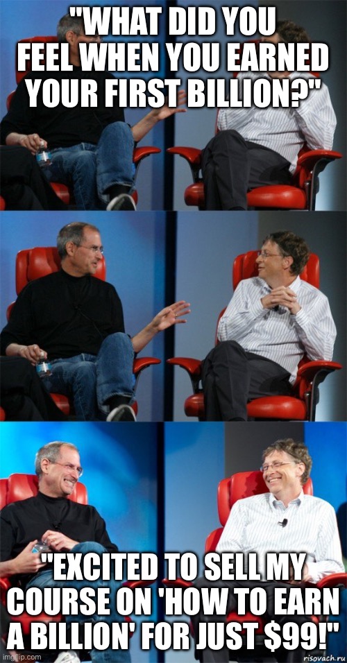 Steve Jobs and Bill Gates | "WHAT DID YOU FEEL WHEN YOU EARNED YOUR FIRST BILLION?"; "EXCITED TO SELL MY COURSE ON 'HOW TO EARN A BILLION' FOR JUST $99!" | image tagged in steve jobs and bill gates | made w/ Imgflip meme maker
