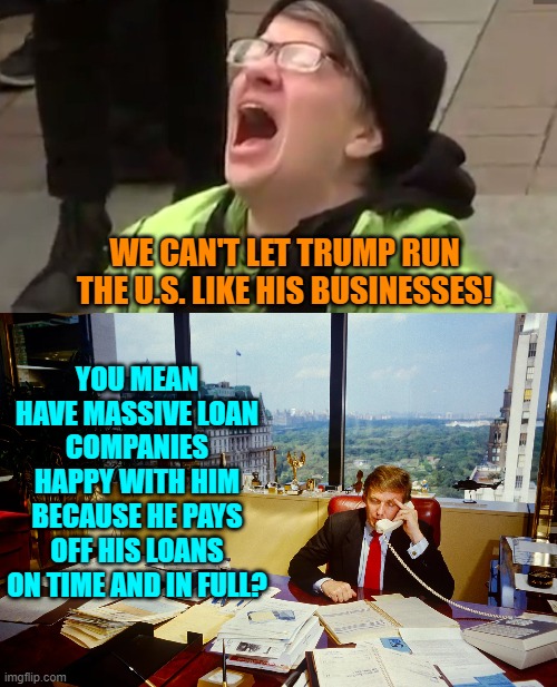 Leftists mainline bullet points like its heroin. | WE CAN'T LET TRUMP RUN THE U.S. LIKE HIS BUSINESSES! YOU MEAN HAVE MASSIVE LOAN COMPANIES HAPPY WITH HIM BECAUSE HE PAYS OFF HIS LOANS ON TIME AND IN FULL? | image tagged in yep | made w/ Imgflip meme maker
