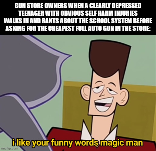 I Like Your Funny Words Magic Man | GUN STORE OWNERS WHEN A CLEARLY DEPRESSED TEENAGER WITH OBVIOUS SELF HARM INJURIES WALKS IN AND RANTS ABOUT THE SCHOOL SYSTEM BEFORE ASKING FOR THE CHEAPEST FULL AUTO GUN IN THE STORE: | image tagged in i like your funny words magic man | made w/ Imgflip meme maker