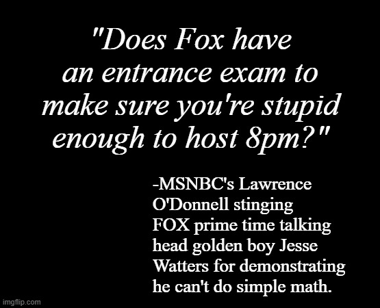 4+4=8, 40+40=80, 400+400=800... -and it goes on like that. | "Does Fox have an entrance exam to make sure you're stupid enough to host 8pm?"; -MSNBC's Lawrence O'Donnell stinging FOX prime time talking head golden boy Jesse Watters for demonstrating he can't do simple math. | image tagged in short black template,fox news alert,can't make this stuff up,wow,dumber than advertised | made w/ Imgflip meme maker