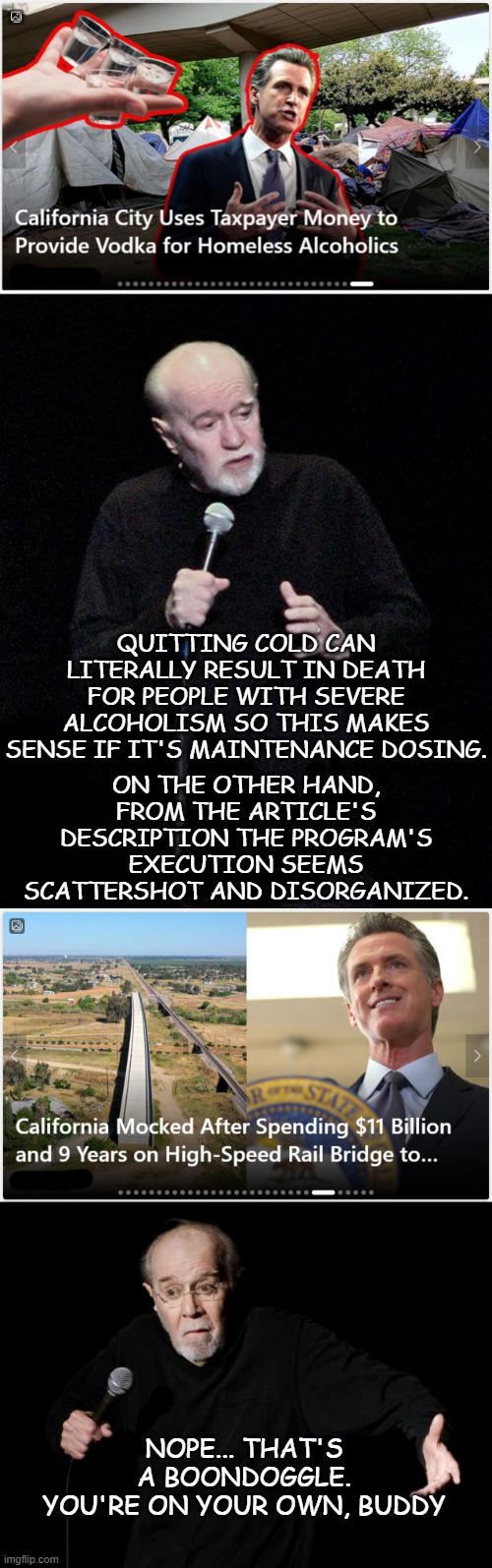 Practicality vs. fiscal responsibility vs. politics | QUITTING COLD CAN LITERALLY RESULT IN DEATH FOR PEOPLE WITH SEVERE ALCOHOLISM SO THIS MAKES SENSE IF IT'S MAINTENANCE DOSING. ON THE OTHER HAND, FROM THE ARTICLE'S DESCRIPTION THE PROGRAM'S EXECUTION SEEMS SCATTERSHOT AND DISORGANIZED. NOPE... THAT'S A BOONDOGGLE.
YOU'RE ON YOUR OWN, BUDDY | image tagged in george carlin | made w/ Imgflip meme maker