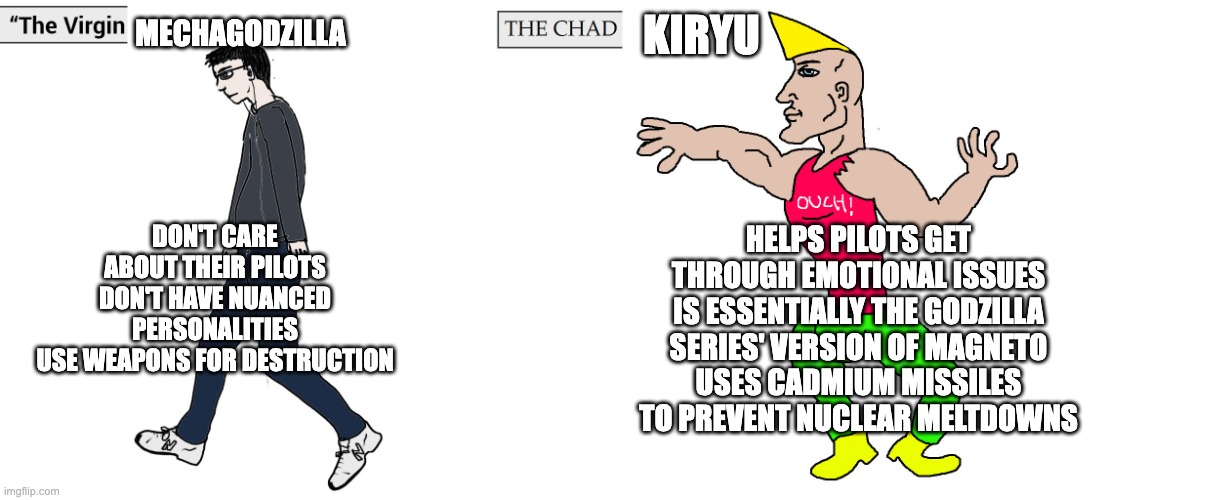 Virgin and Chad | MECHAGODZILLA; KIRYU; DON'T CARE ABOUT THEIR PILOTS
DON'T HAVE NUANCED PERSONALITIES
USE WEAPONS FOR DESTRUCTION; HELPS PILOTS GET THROUGH EMOTIONAL ISSUES
IS ESSENTIALLY THE GODZILLA SERIES' VERSION OF MAGNETO
USES CADMIUM MISSILES TO PREVENT NUCLEAR MELTDOWNS | image tagged in virgin and chad,godzilla | made w/ Imgflip meme maker