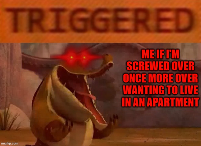 Why can't I just get moved already gawddammit I'm so pissed I could just puke my whole stomach out forever | ME IF I'M SCREWED OVER ONCE MORE OVER WANTING TO LIVE IN AN APARTMENT | image tagged in triggered croc,memes,relatable,kung fu panda,savage memes,enough is enough | made w/ Imgflip meme maker