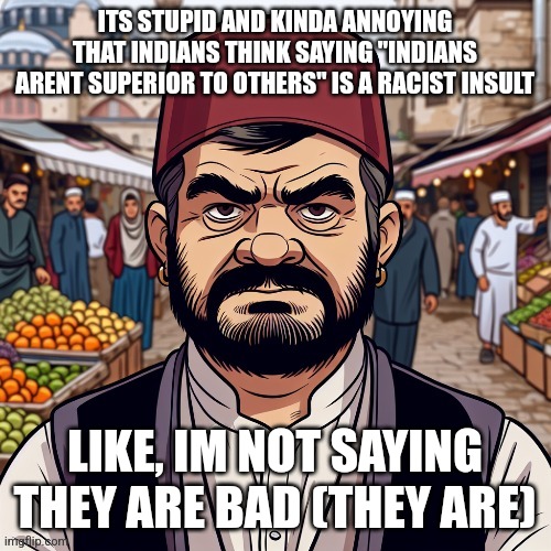 ai richard | ITS STUPID AND KINDA ANNOYING THAT INDIANS THINK SAYING "INDIANS ARENT SUPERIOR TO OTHERS" IS A RACIST INSULT; LIKE, IM NOT SAYING THEY ARE BAD (THEY ARE) | image tagged in ai richard | made w/ Imgflip meme maker