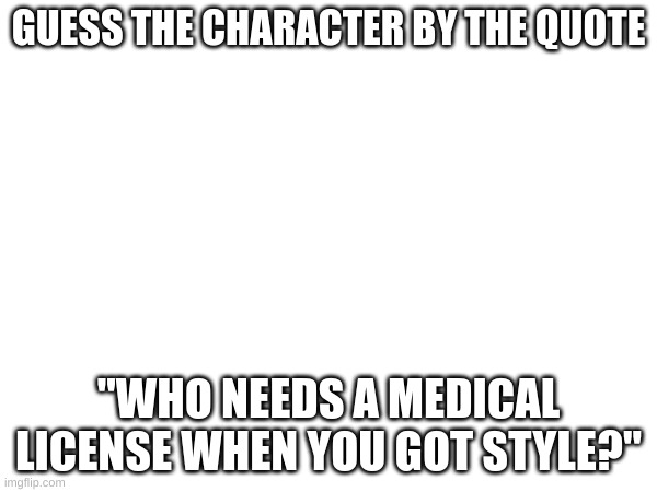 Bonus points if you can name what game they're from | GUESS THE CHARACTER BY THE QUOTE; "WHO NEEDS A MEDICAL LICENSE WHEN YOU GOT STYLE?" | image tagged in no tags | made w/ Imgflip meme maker