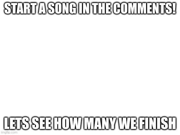 START A SONG IN THE COMMENTS! LETS SEE HOW MANY WE FINISH | made w/ Imgflip meme maker