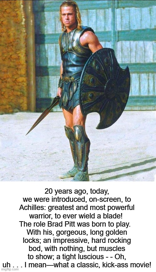 Trojan Man! | 20 years ago, today, we were introduced, on-screen, to Achilles: greatest and most powerful warrior, to ever wield a blade!  The role Brad Pitt was born to play.  
With his, gorgeous, long golden locks; an impressive, hard rocking bod, with nothing, but muscles to show; a tight luscious - - Oh, uh . . . I mean—what a classic, kick-ass movie! | image tagged in happy anniversary,2000s,brad pitt,warrior,trojan horse,movie | made w/ Imgflip meme maker