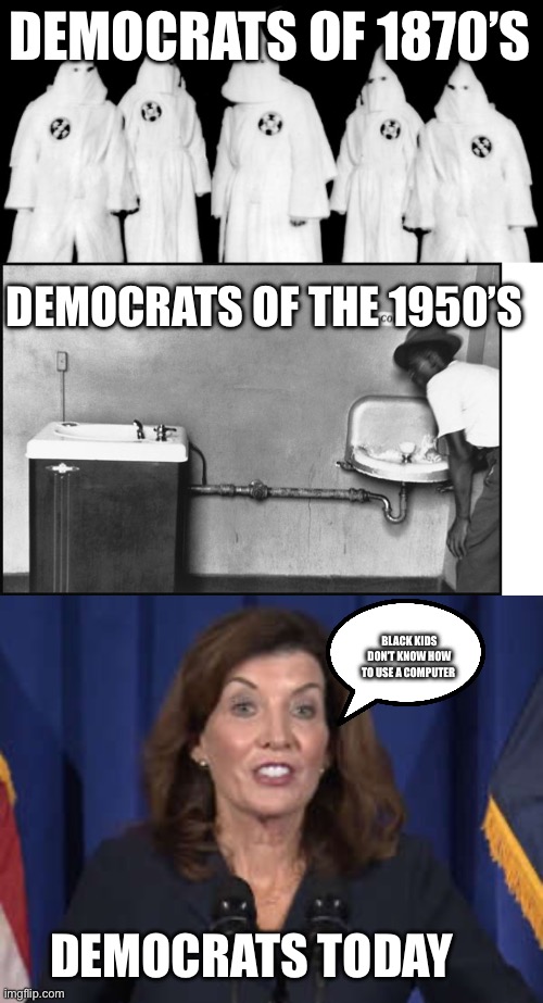 DEMOCRATS OF 1870’S; DEMOCRATS OF THE 1950’S; BLACK KIDS DON’T KNOW HOW TO USE A COMPUTER; DEMOCRATS TODAY | image tagged in kkk,segregation - water fountain,kathy hochul | made w/ Imgflip meme maker
