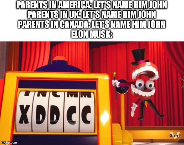 wefijrwgf8qeo7oc4nhrewiuwszuxdrqm3 | PARENTS IN AMERICA: LET'S NAME HIM JOHN
PARENTS IN UK: LET'S NAME HIM JOHN
PARENTS IN CANADA: LET'S NAME HIM JOHN
ELON MUSK: | image tagged in what do you think of xddcc | made w/ Imgflip meme maker