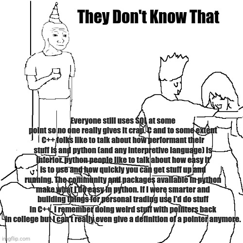 They don't know | They Don't Know That; Everyone still uses SQL at some point so no one really gives it crap. C and to some extent C++ folks like to talk about how performant their stuff is and python (and any interpretive language) is inferior. python people like to talk about how easy it is to use and how quickly you can get stuff up and running. The community and packages available in python make what I do easy in python. If I were smarter and building things for personal trading use I'd do stuff in C++. I remember doing weird stuff with pointers back in college but I can't really even give a definition of a pointer anymore. | image tagged in they don't know | made w/ Imgflip meme maker