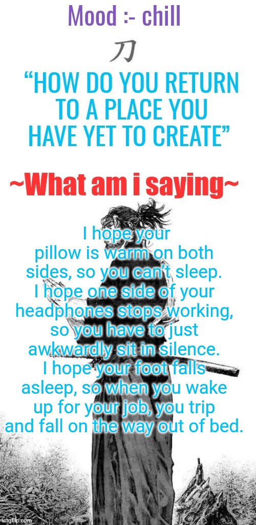 @all of you | I hope your pillow is warm on both sides, so you can’t sleep.
I hope one side of your headphones stops working, so you have to just awkwardly sit in silence.
I hope your foot falls asleep, so when you wake up for your job, you trip and fall on the way out of bed. | image tagged in gojo's chill announcement template | made w/ Imgflip meme maker