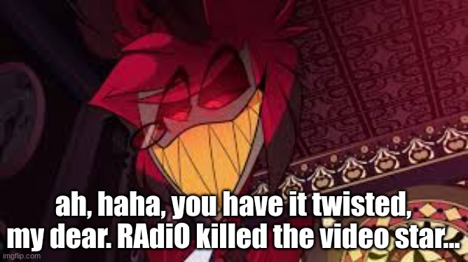 Alastor looking down menacingly | ah, haha, you have it twisted, my dear. RAdiO killed the video star... | image tagged in alastor looking down menacingly | made w/ Imgflip meme maker