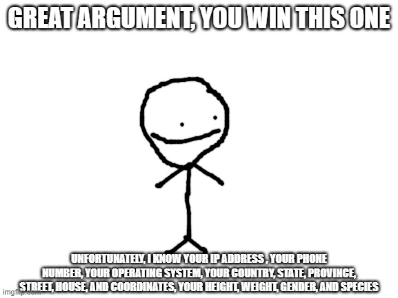 GREAT ARGUMENT, YOU WIN THIS ONE UNFORTUNATELY, I KNOW YOUR IP ADDRESS , YOUR PHONE NUMBER, YOUR OPERATING SYSTEM, YOUR COUNTRY, STATE, PROV | image tagged in blank white template | made w/ Imgflip meme maker