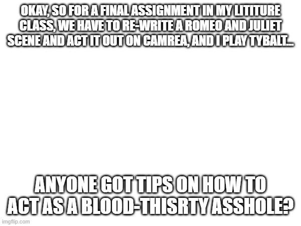 i need help- | OKAY, SO FOR A FINAL ASSIGNMENT IN MY LITITURE CLASS, WE HAVE TO RE-WRITE A ROMEO AND JULIET SCENE AND ACT IT OUT ON CAMREA, AND I PLAY TYBALT... ANYONE GOT TIPS ON HOW TO ACT AS A BLOOD-THISRTY ASSHOLE? | made w/ Imgflip meme maker
