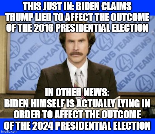 You can't make this stuff up folks... well the democrats can.  And do.  Daily. | THIS JUST IN: BIDEN CLAIMS TRUMP LIED TO AFFECT THE OUTCOME OF THE 2016 PRESIDENTIAL ELECTION; IN OTHER NEWS:
BIDEN HIMSELF IS ACTUALLY LYING IN ORDER TO AFFECT THE OUTCOME OF THE 2024 PRESIDENTIAL ELECTION | image tagged in memes,ron burgundy | made w/ Imgflip meme maker