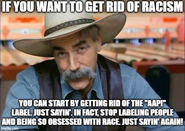 How to End Racism | IF YOU WANT TO GET RID OF RACISM; YOU CAN START BY GETTING RID OF THE "AAPI" LABEL. JUST SAYIN'. IN FACT, STOP LABELING PEOPLE AND BEING SO OBSESSED WITH RACE. JUST SAYIN' AGAIN! | image tagged in sam elliott special kind of stupid,democrats,bad ideas | made w/ Imgflip meme maker