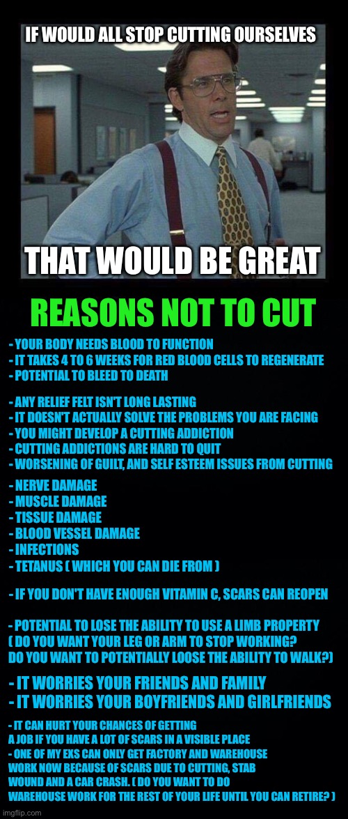 The facts about cutting and why you shouldn't do it | IF WOULD ALL STOP CUTTING OURSELVES; THAT WOULD BE GREAT; REASONS NOT TO CUT; - YOUR BODY NEEDS BLOOD TO FUNCTION
- IT TAKES 4 TO 6 WEEKS FOR RED BLOOD CELLS TO REGENERATE
- POTENTIAL TO BLEED TO DEATH; - ANY RELIEF FELT ISN'T LONG LASTING 
- IT DOESN'T ACTUALLY SOLVE THE PROBLEMS YOU ARE FACING
- YOU MIGHT DEVELOP A CUTTING ADDICTION 
- CUTTING ADDICTIONS ARE HARD TO QUIT
- WORSENING OF GUILT, AND SELF ESTEEM ISSUES FROM CUTTING; - NERVE DAMAGE 
- MUSCLE DAMAGE 
- TISSUE DAMAGE 
- BLOOD VESSEL DAMAGE
- INFECTIONS
- TETANUS ( WHICH YOU CAN DIE FROM ); - IF YOU DON'T HAVE ENOUGH VITAMIN C, SCARS CAN REOPEN; - POTENTIAL TO LOSE THE ABILITY TO USE A LIMB PROPERTY 
( DO YOU WANT YOUR LEG OR ARM TO STOP WORKING? 
DO YOU WANT TO POTENTIALLY LOOSE THE ABILITY TO WALK?); - IT WORRIES YOUR FRIENDS AND FAMILY 
- IT WORRIES YOUR BOYFRIENDS AND GIRLFRIENDS; - IT CAN HURT YOUR CHANCES OF GETTING A JOB IF YOU HAVE A LOT OF SCARS IN A VISIBLE PLACE 
- ONE OF MY EXS CAN ONLY GET FACTORY AND WAREHOUSE WORK NOW BECAUSE OF SCARS DUE TO CUTTING, STAB WOUND AND A CAR CRASH. ( DO YOU WANT TO DO WAREHOUSE WORK FOR THE REST OF YOUR LIFE UNTIL YOU CAN RETIRE? ) | image tagged in if we could all,lgbtq | made w/ Imgflip meme maker