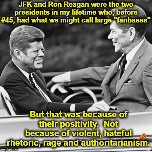Presidential Role Models | JFK and Ron Reagan were the two presidents in my lifetime who, before #45, had what we might call large "fanbases"; But that was because of their positivity.  Not because of violent, hateful rhetoric, rage and authoritarianism. | image tagged in ronald reagan,jfk,nevertrump meme,left wing,right wing,maga | made w/ Imgflip meme maker