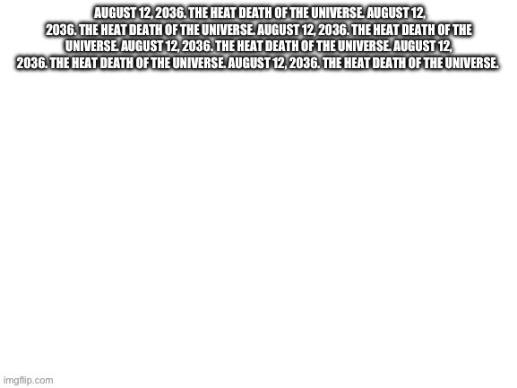 August 12, 2036. The heat death of the universe. August 12, 203 | image tagged in august 12 2036 the heat death of the universe august 12 203 | made w/ Imgflip meme maker
