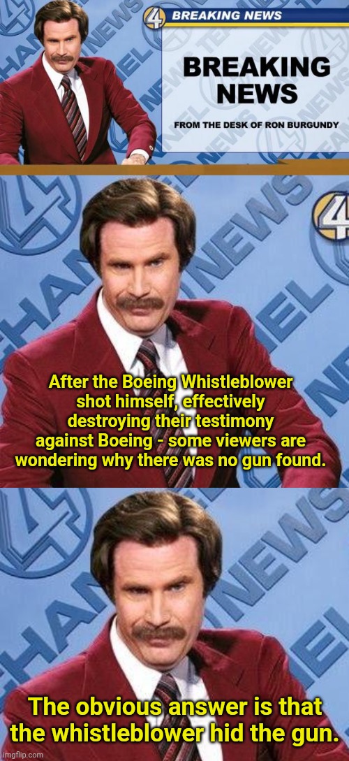 Geeze MAGA... What's your problem?!? | After the Boeing Whistleblower shot himself, effectively destroying their testimony against Boeing - some viewers are wondering why there was no gun found. The obvious answer is that the whistleblower hid the gun. | image tagged in breaking news,ron burgundy,boeing,mindblown,maga | made w/ Imgflip meme maker