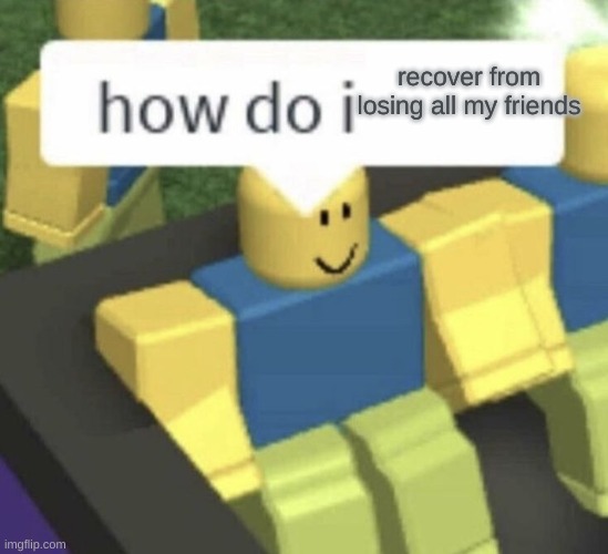 How do I? | recover from losing all my friends | image tagged in how do i | made w/ Imgflip meme maker