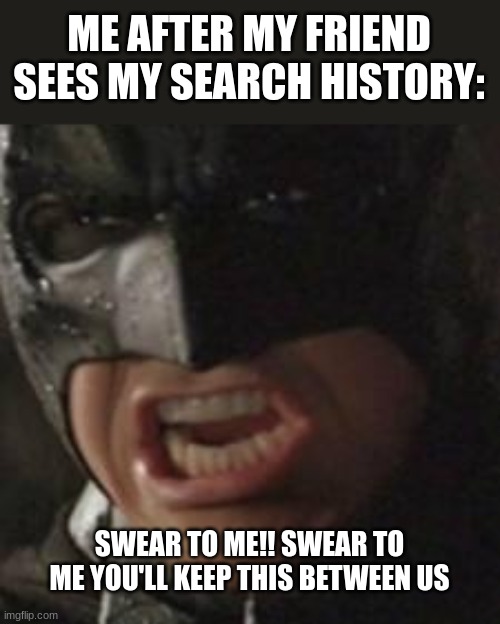 keep this between us, or I'll come for you | ME AFTER MY FRIEND SEES MY SEARCH HISTORY:; SWEAR TO ME!! SWEAR TO ME YOU'LL KEEP THIS BETWEEN US | image tagged in swear to me batman | made w/ Imgflip meme maker