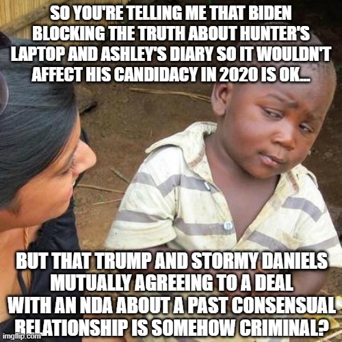 Third World Skeptical Kid Meme | SO YOU'RE TELLING ME THAT BIDEN BLOCKING THE TRUTH ABOUT HUNTER'S LAPTOP AND ASHLEY'S DIARY SO IT WOULDN'T AFFECT HIS CANDIDACY IN 2020 IS OK... BUT THAT TRUMP AND STORMY DANIELS
MUTUALLY AGREEING TO A DEAL WITH AN NDA ABOUT A PAST CONSENSUAL RELATIONSHIP IS SOMEHOW CRIMINAL? | image tagged in memes,third world skeptical kid | made w/ Imgflip meme maker