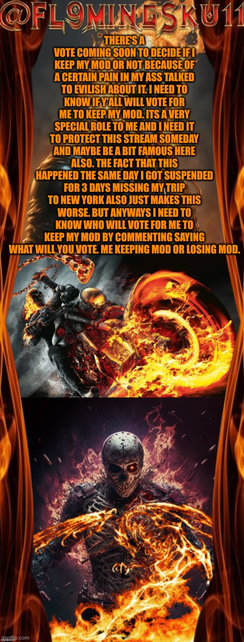 Im just stressed and pissed at the situiatation. Hope I keep my role so I can TRY and help improve this stream. | THERE'S A VOTE COMING SOON TO DECIDE IF I KEEP MY MOD OR NOT BECAUSE OF A CERTAIN PAIN IN MY ASS TALKED TO EVILISH ABOUT IT. I NEED TO KNOW IF Y'ALL WILL VOTE FOR ME TO KEEP MY MOD. ITS A VERY SPECIAL ROLE TO ME AND I NEED IT TO PROTECT THIS STREAM SOMEDAY AND MAYBE BE A BIT FAMOUS HERE ALSO. THE FACT THAT THIS HAPPENED THE SAME DAY I GOT SUSPENDED FOR 3 DAYS MISSING MY TRIP TO NEW YORK ALSO JUST MAKES THIS WORSE. BUT ANYWAYS I NEED TO KNOW WHO WILL VOTE FOR ME TO KEEP MY MOD BY COMMENTING SAYING WHAT WILL YOU VOTE. ME KEEPING MOD OR LOSING MOD. | image tagged in fl9mingsku11 announcement template | made w/ Imgflip meme maker