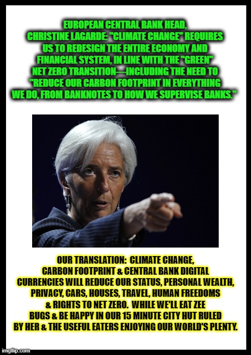 EUROPEAN CENTRAL BANK HEAD, CHRISTINE LAGARDE: "CLIMATE CHANGE" REQUIRES US TO REDESIGN THE ENTIRE ECONOMY AND FINANCIAL SYSTEM, IN LINE WITH THE "GREEN" NET ZERO TRANSITION—INCLUDING THE NEED TO "REDUCE OUR CARBON FOOTPRINT IN EVERYTHING WE DO, FROM BANKNOTES TO HOW WE SUPERVISE BANKS."; OUR TRANSLATION:  CLIMATE CHANGE, CARBON FOOTPRINT & CENTRAL BANK DIGITAL CURRENCIES WILL REDUCE OUR STATUS, PERSONAL WEALTH, PRIVACY, CARS, HOUSES, TRAVEL, HUMAN FREEDOMS & RIGHTS TO NET ZERO.  WHILE WE'LL EAT ZEE BUGS & BE HAPPY IN OUR 15 MINUTE CITY HUT RULED BY HER & THE USEFUL EATERS ENJOYING OUR WORLD'S PLENTY. | made w/ Imgflip meme maker